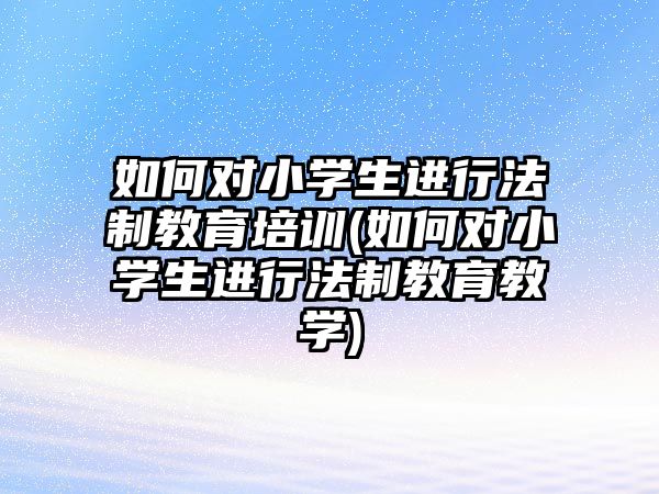 如何對(duì)小學(xué)生進(jìn)行法制教育培訓(xùn)(如何對(duì)小學(xué)生進(jìn)行法制教育教學(xué))