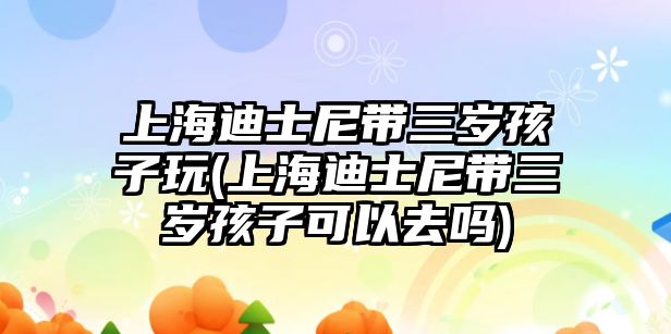 上海迪士尼帶三歲孩子玩(上海迪士尼帶三歲孩子可以去嗎)