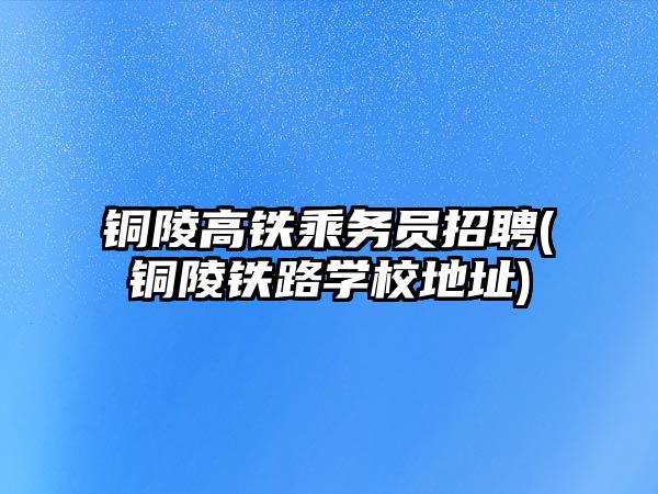 銅陵高鐵乘務(wù)員招聘(銅陵鐵路學(xué)校地址)