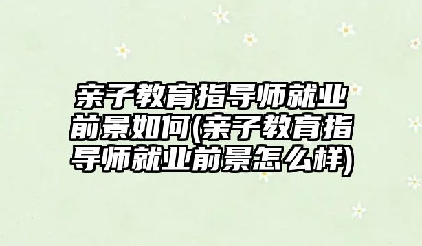 親子教育指導師就業(yè)前景如何(親子教育指導師就業(yè)前景怎么樣)