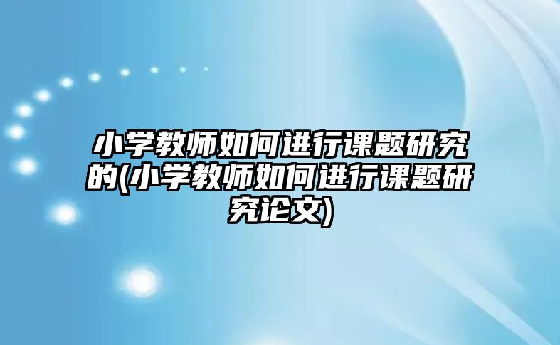 小學教師如何進行課題研究的(小學教師如何進行課題研究論文)