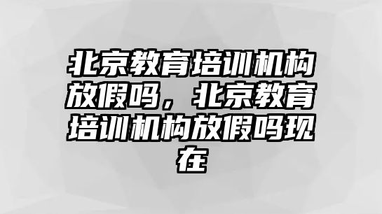 北京教育培訓機構(gòu)放假嗎，北京教育培訓機構(gòu)放假嗎現(xiàn)在