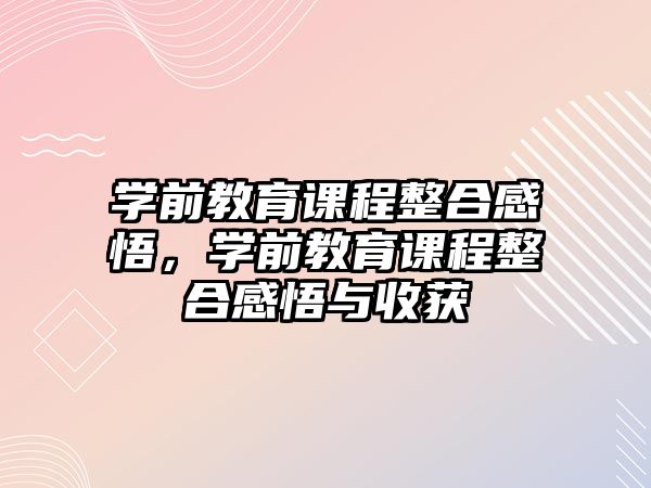 學(xué)前教育課程整合感悟，學(xué)前教育課程整合感悟與收獲