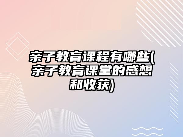 親子教育課程有哪些(親子教育課堂的感想和收獲)