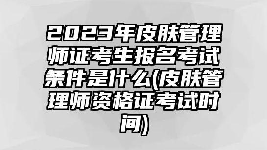 2023年皮膚管理師證考生報名考試條件是什么(皮膚管理師資格證考試時間)