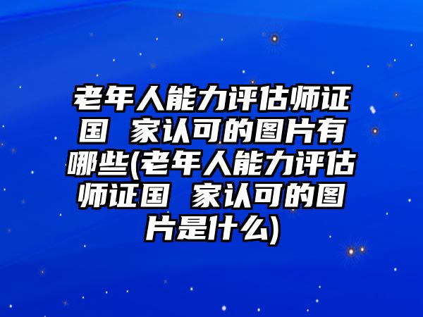 老年人能力評(píng)估師證國(guó) 家認(rèn)可的圖片有哪些(老年人能力評(píng)估師證國(guó) 家認(rèn)可的圖片是什么)