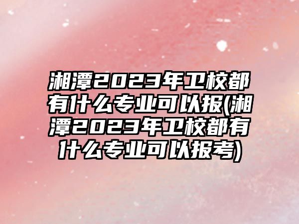 湘潭2023年衛(wèi)校都有什么專業(yè)可以報(湘潭2023年衛(wèi)校都有什么專業(yè)可以報考)