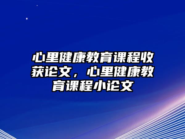 心里健康教育課程收獲論文，心里健康教育課程小論文