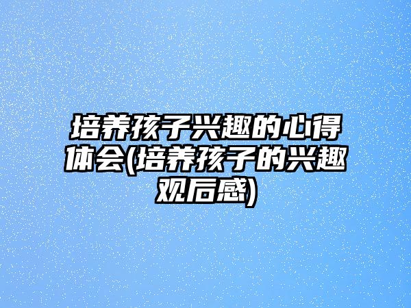 培養(yǎng)孩子興趣的心得體會(培養(yǎng)孩子的興趣觀后感)