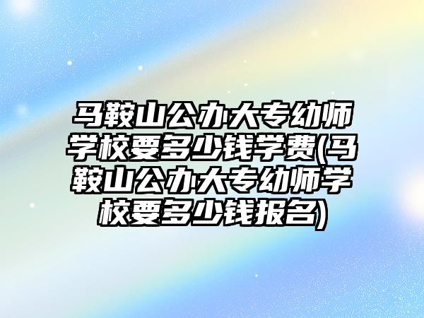 馬鞍山公辦大專幼師學校要多少錢學費(馬鞍山公辦大專幼師學校要多少錢報名)