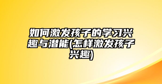 如何激發(fā)孩子的學習興趣與潛能(怎樣激發(fā)孩子興趣)