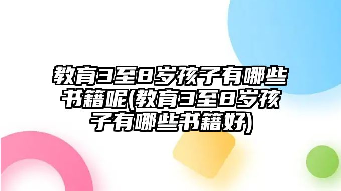 教育3至8歲孩子有哪些書籍呢(教育3至8歲孩子有哪些書籍好)