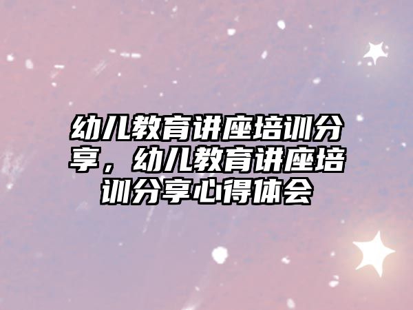 幼兒教育講座培訓(xùn)分享，幼兒教育講座培訓(xùn)分享心得體會