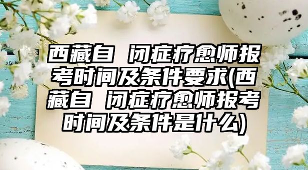 西藏自 閉癥療愈師報考時間及條件要求(西藏自 閉癥療愈師報考時間及條件是什么)