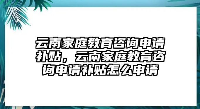 云南家庭教育咨詢申請補貼，云南家庭教育咨詢申請補貼怎么申請