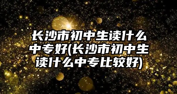 長沙市初中生讀什么中專好(長沙市初中生讀什么中專比較好)