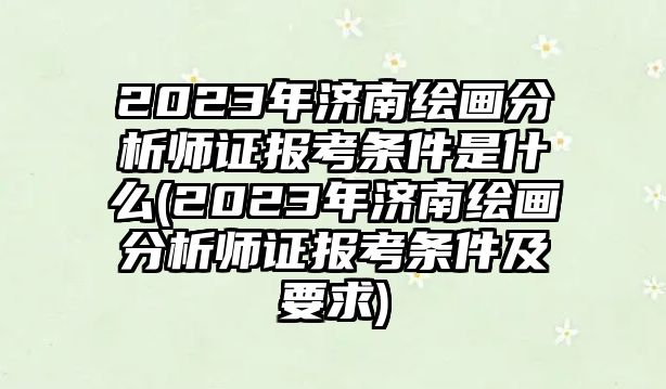 2023年濟(jì)南繪畫分析師證報(bào)考條件是什么(2023年濟(jì)南繪畫分析師證報(bào)考條件及要求)