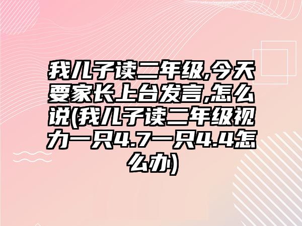 我兒子讀二年級,今天要家長上臺發(fā)言,怎么說(我兒子讀二年級視力一只4.7一只4.4怎么辦)