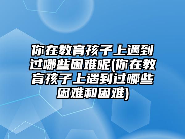 你在教育孩子上遇到過哪些困難呢(你在教育孩子上遇到過哪些困難和困難)