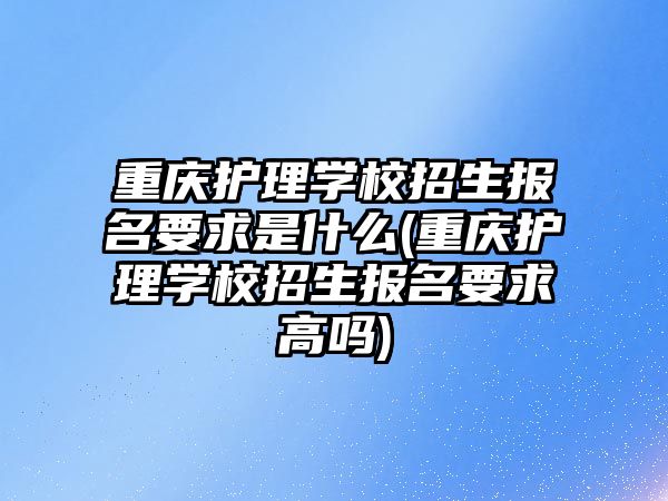 重慶護理學校招生報名要求是什么(重慶護理學校招生報名要求高嗎)