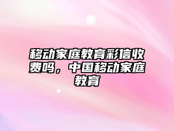 移動家庭教育彩信收費(fèi)嗎，中國移動家庭教育