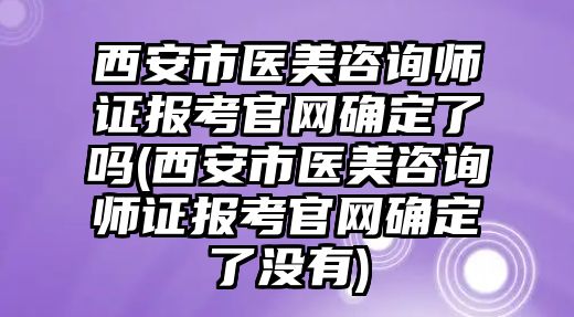 西安市醫(yī)美咨詢師證報考官網確定了嗎(西安市醫(yī)美咨詢師證報考官網確定了沒有)