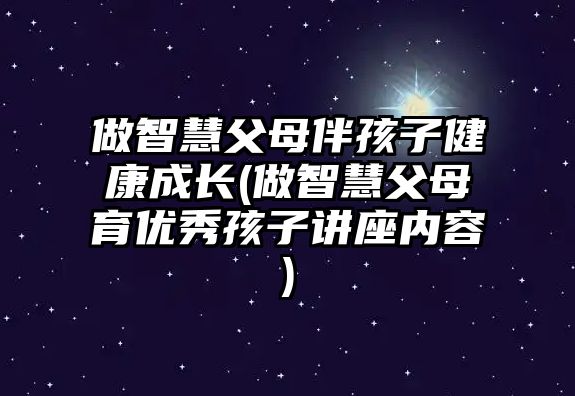 做智慧父母伴孩子健康成長(做智慧父母育優(yōu)秀孩子講座內(nèi)容)