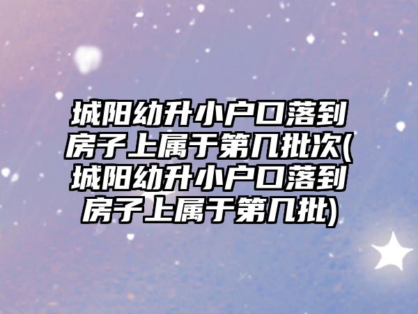 城陽幼升小戶口落到房子上屬于第幾批次(城陽幼升小戶口落到房子上屬于第幾批)