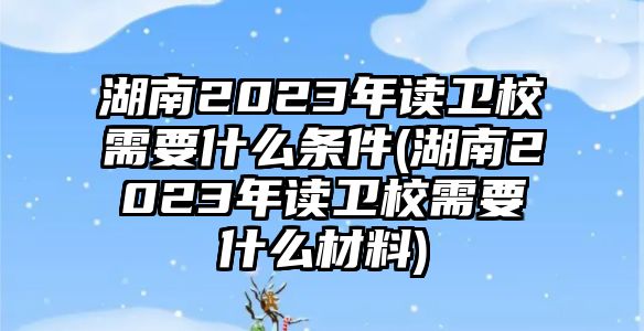 湖南2023年讀衛(wèi)校需要什么條件(湖南2023年讀衛(wèi)校需要什么材料)