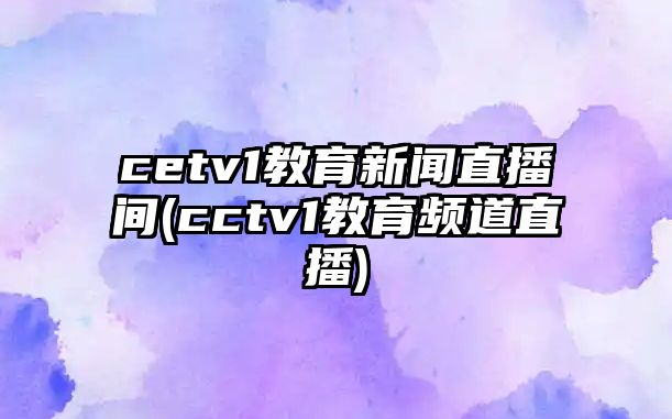 cetv1教育新聞直播間(cctv1教育頻道直播)