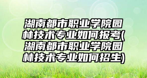 湖南都市職業(yè)學院園林技術(shù)專業(yè)如何報考(湖南都市職業(yè)學院園林技術(shù)專業(yè)如何招生)