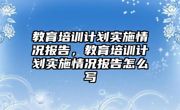 教育培訓(xùn)計劃實施情況報告，教育培訓(xùn)計劃實施情況報告怎么寫