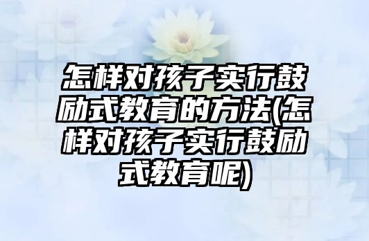 怎樣對孩子實行鼓勵式教育的方法(怎樣對孩子實行鼓勵式教育呢)