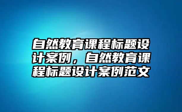 自然教育課程標(biāo)題設(shè)計案例，自然教育課程標(biāo)題設(shè)計案例范文