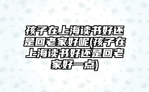 孩子在上海讀書好還是回老家好呢(孩子在上海讀書好還是回老家好一點)