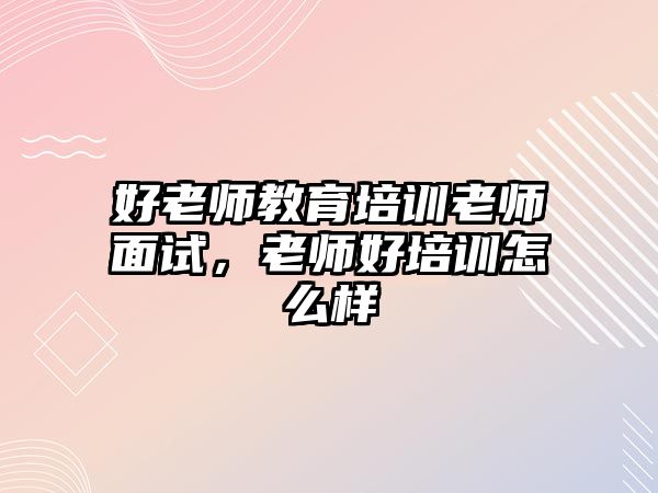 好老師教育培訓(xùn)老師面試，老師好培訓(xùn)怎么樣