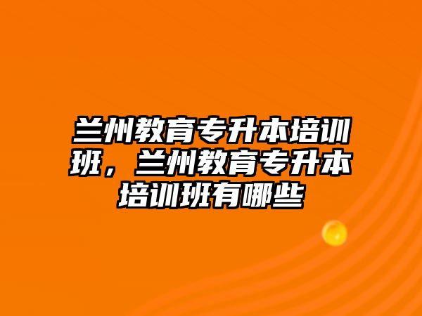 蘭州教育專升本培訓(xùn)班，蘭州教育專升本培訓(xùn)班有哪些