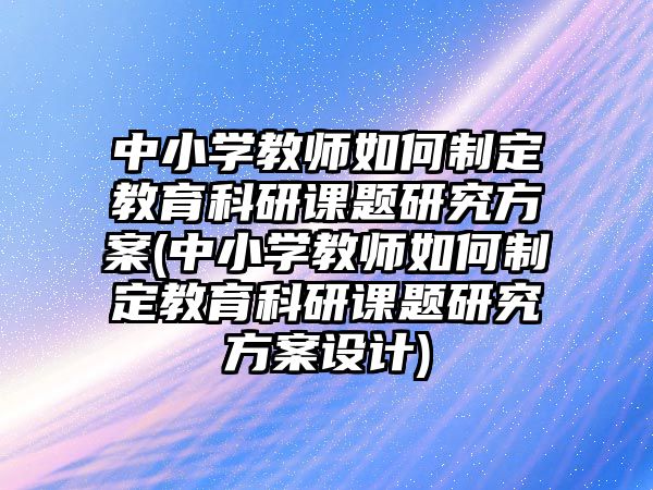 中小學(xué)教師如何制定教育科研課題研究方案(中小學(xué)教師如何制定教育科研課題研究方案設(shè)計)