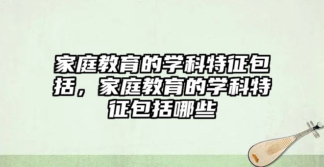 家庭教育的學科特征包括，家庭教育的學科特征包括哪些