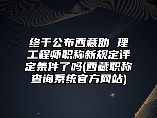 終于公布西藏助 理工程師職稱新規(guī)定評定條件了嗎(西藏職稱查詢系統(tǒng)官方網站)