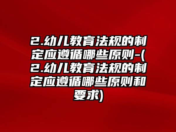 2.幼兒教育法規(guī)的制定應(yīng)遵循哪些原則-(2.幼兒教育法規(guī)的制定應(yīng)遵循哪些原則和要求)