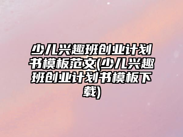 少兒興趣班創(chuàng)業(yè)計劃書模板范文(少兒興趣班創(chuàng)業(yè)計劃書模板下載)