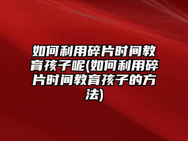 如何利用碎片時(shí)間教育孩子呢(如何利用碎片時(shí)間教育孩子的方法)