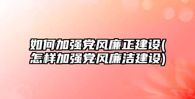 如何加強黨風廉正建設(怎樣加強黨風廉潔建設)