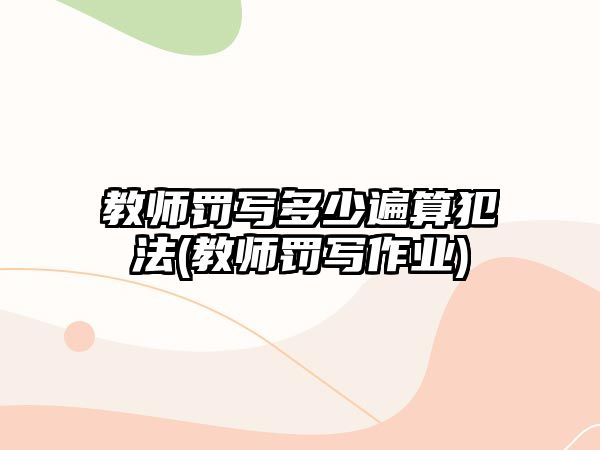 教師罰寫多少遍算犯法(教師罰寫作業(yè))