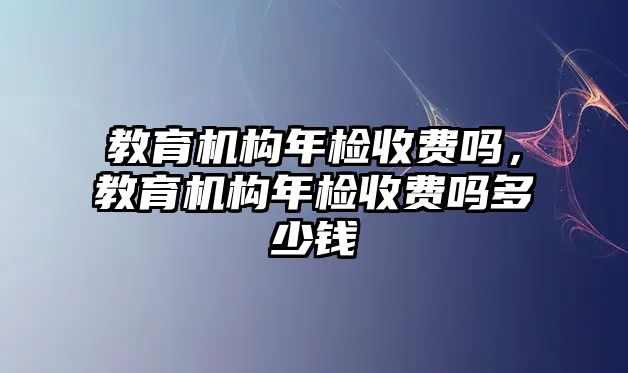 教育機(jī)構(gòu)年檢收費(fèi)嗎，教育機(jī)構(gòu)年檢收費(fèi)嗎多少錢