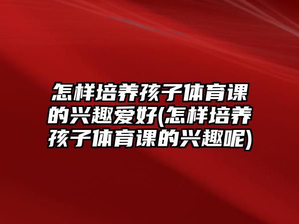 怎樣培養(yǎng)孩子體育課的興趣愛好(怎樣培養(yǎng)孩子體育課的興趣呢)