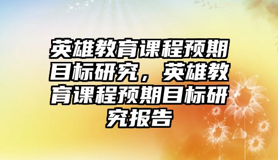 英雄教育課程預(yù)期目標(biāo)研究，英雄教育課程預(yù)期目標(biāo)研究報(bào)告