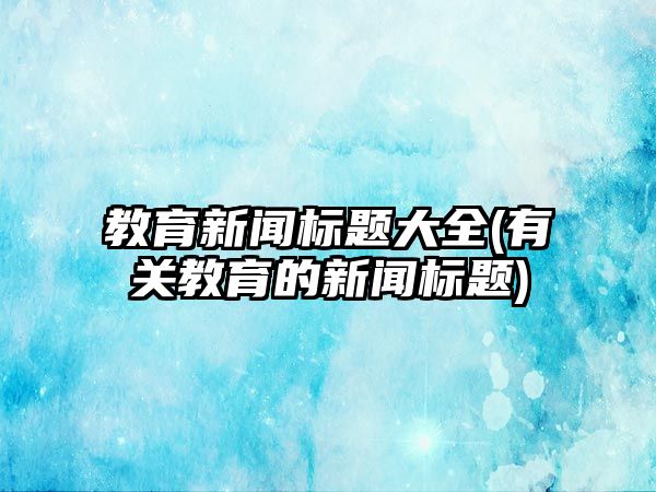 教育新聞標題大全(有關教育的新聞標題)