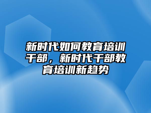 新時代如何教育培訓(xùn)干部，新時代干部教育培訓(xùn)新趨勢